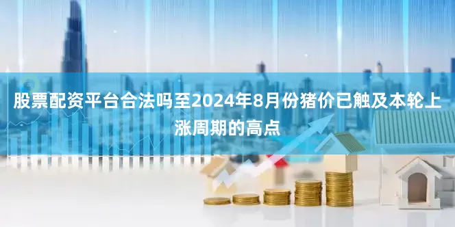 股票配资平台合法吗至2024年8月份猪价已触及本轮上涨周期的高点