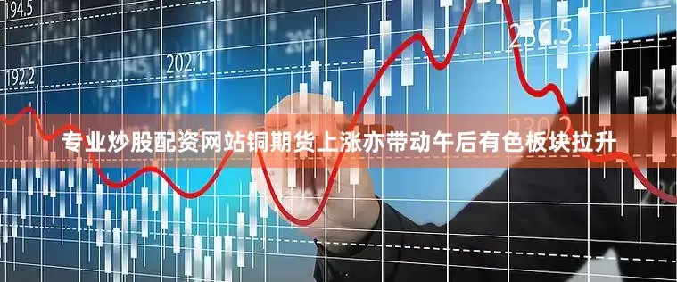 专业炒股配资网站铜期货上涨亦带动午后有色板块拉升