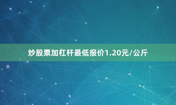 炒股票加杠杆最低报价1.20元/公斤