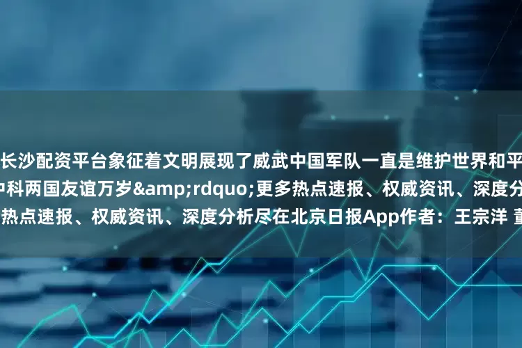 长沙配资平台象征着文明展现了威武中国军队一直是维护世界和平的强大且坚定的力量祝愿中科两国友谊万岁&rdquo;更多热点速报、权威资讯、深度分析尽在北京日报App作者：王宗洋 董明利