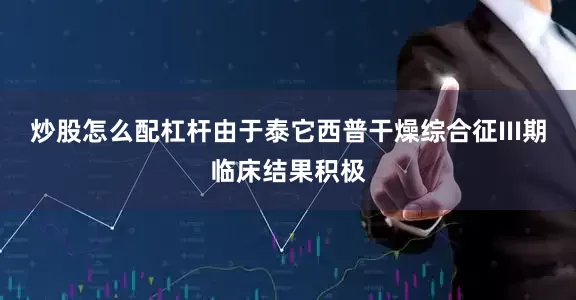 炒股怎么配杠杆由于泰它西普干燥综合征III期临床结果积极