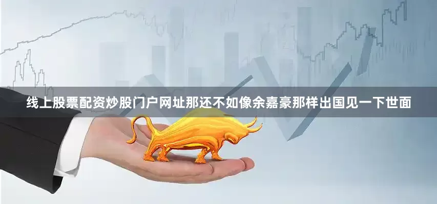 线上股票配资炒股门户网址那还不如像余嘉豪那样出国见一下世面