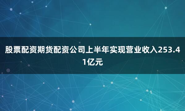 股票配资期货配资公司上半年实现营业收入253.41亿元