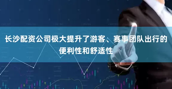 长沙配资公司极大提升了游客、赛事团队出行的便利性和舒适性