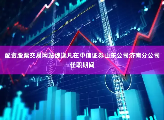 配资股票交易网站魏逸凡在中信证券山东公司济南分公司任职期间