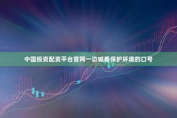 中国投资配资平台官网一边喊着保护环境的口号