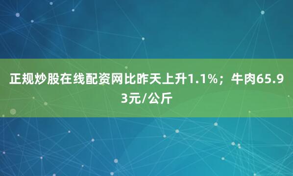 正规炒股在线配资网比昨天上升1.1%；牛肉65.93元/公斤
